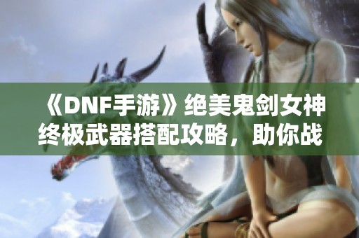 《DNF手游》绝美鬼剑女神终极武器搭配攻略，助你战力飙升！