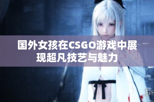 国外女孩在CSGO游戏中展现超凡技艺与魅力