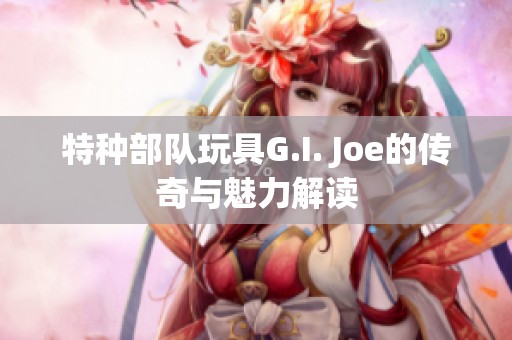 特种部队玩具G.I. Joe的传奇与魅力解读