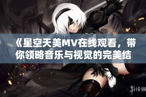 《星空天美MV在线观看，带你领略音乐与视觉的完美结合》