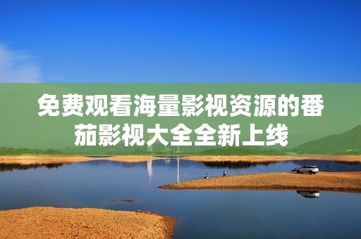 免费观看海量影视资源的番茄影视大全全新上线