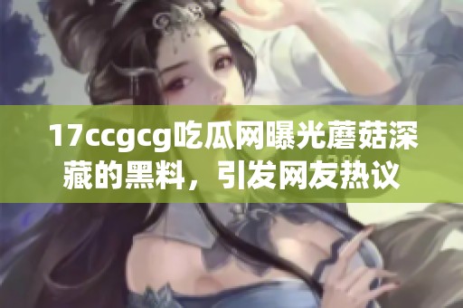 17ccgcg吃瓜网曝光蘑菇深藏的黑料，引发网友热议