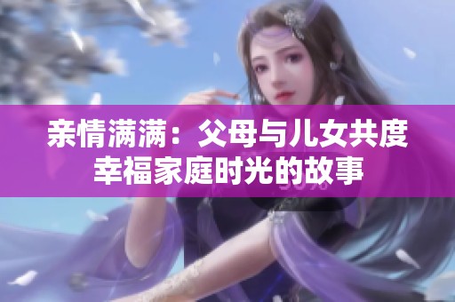 亲情满满：父母与儿女共度幸福家庭时光的故事