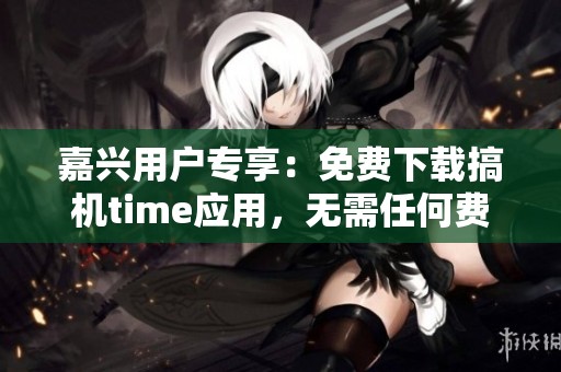 嘉兴用户专享：免费下载搞机time应用，无需任何费用