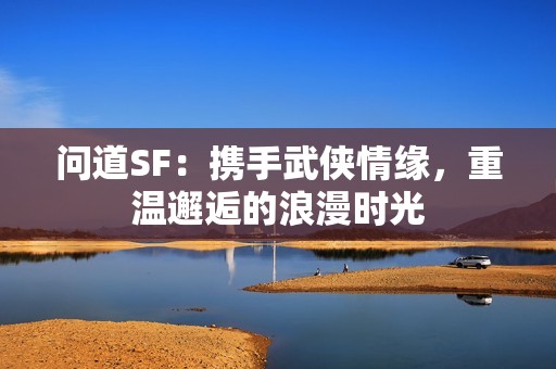 问道SF：携手武侠情缘，重温邂逅的浪漫时光