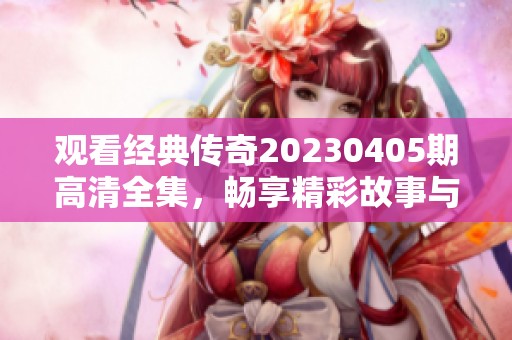 观看经典传奇20230405期高清全集，畅享精彩故事与传奇人物