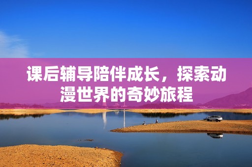 课后辅导陪伴成长，探索动漫世界的奇妙旅程