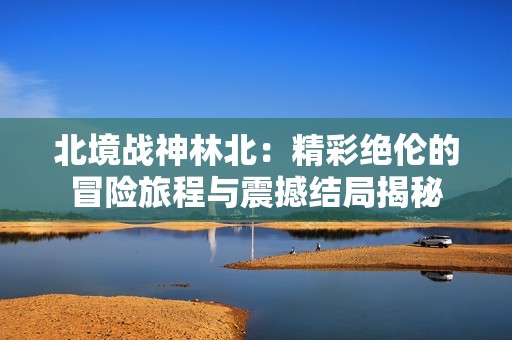 北境战神林北：精彩绝伦的冒险旅程与震撼结局揭秘