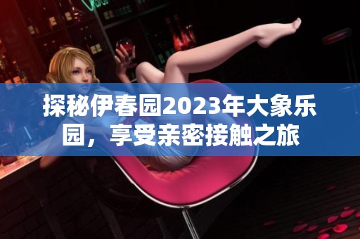 探秘伊春园2023年大象乐园，享受亲密接触之旅