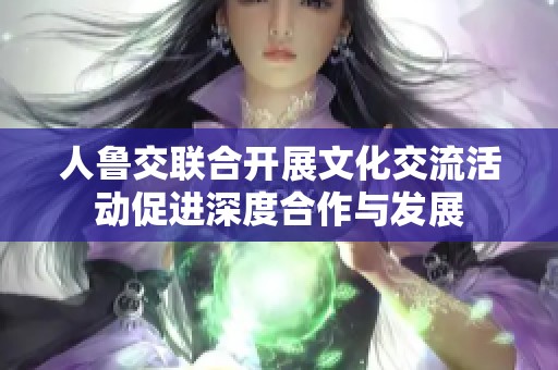 人鲁交联合开展文化交流活动促进深度合作与发展