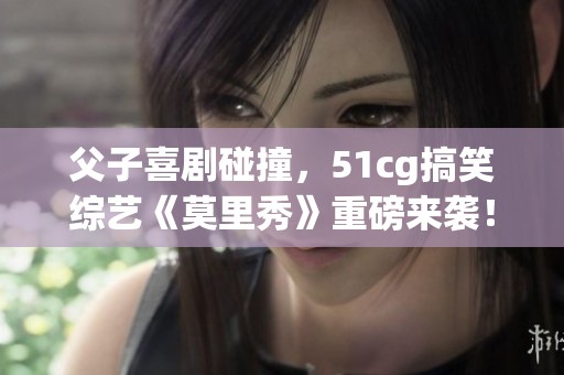 父子喜剧碰撞，51cg搞笑综艺《莫里秀》重磅来袭！