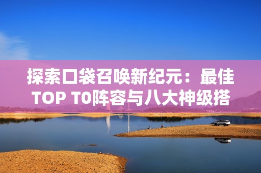 探索口袋召唤新纪元：最佳TOP T0阵容与八大神级搭配解析