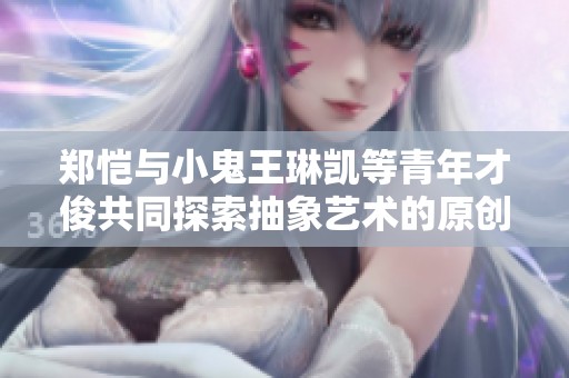 郑恺与小鬼王琳凯等青年才俊共同探索抽象艺术的原创视频乐趣