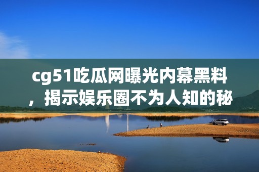 cg51吃瓜网曝光内幕黑料，揭示娱乐圈不为人知的秘密