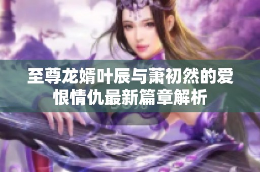 至尊龙婿叶辰与萧初然的爱恨情仇最新篇章解析