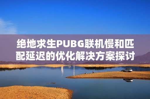 绝地求生PUBG联机慢和匹配延迟的优化解决方案探讨