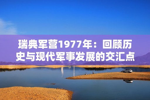 瑞典军营1977年：回顾历史与现代军事发展的交汇点