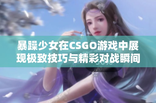 暴躁少女在CSGO游戏中展现极致技巧与精彩对战瞬间