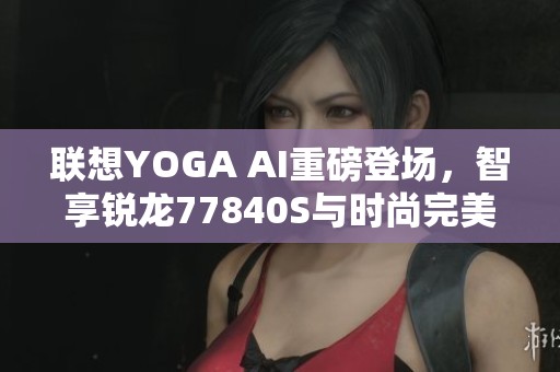 联想YOGA AI重磅登场，智享锐龙77840S与时尚完美结合