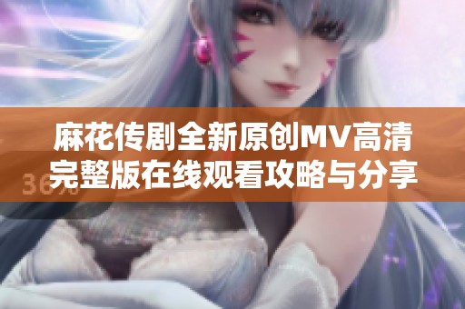 麻花传剧全新原创MV高清完整版在线观看攻略与分享