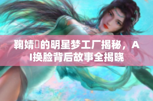 鞠婧祎的明星梦工厂揭秘，AI换脸背后故事全揭晓