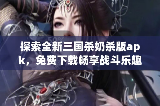 探索全新三国杀奶杀版apk，免费下载畅享战斗乐趣