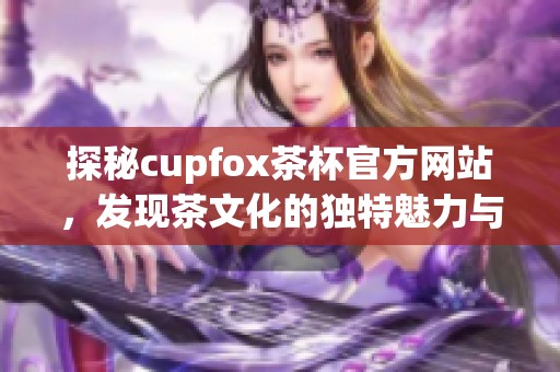 探秘cupfox茶杯官方网站，发现茶文化的独特魅力与优质产品