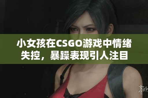 小女孩在CSGO游戏中情绪失控，暴躁表现引人注目