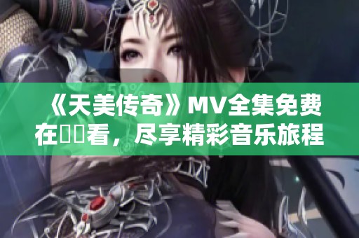 《天美传奇》MV全集免费在線觀看，尽享精彩音乐旅程