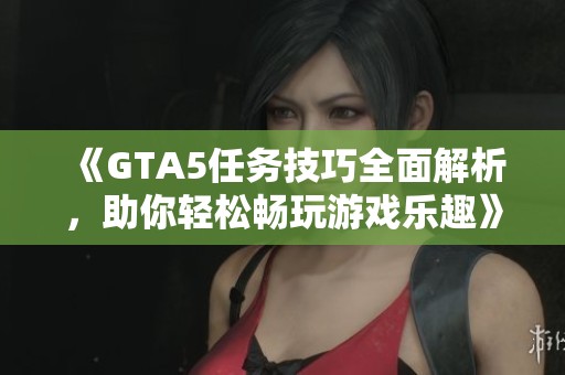 《GTA5任务技巧全面解析，助你轻松畅玩游戏乐趣》