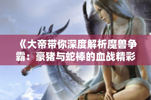 《大帝带你深度解析魔兽争霸：豪猪与蛇棒的血战精彩对决》