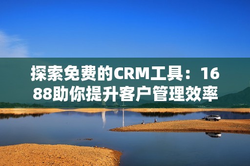 探索免费的CRM工具：1688助你提升客户管理效率