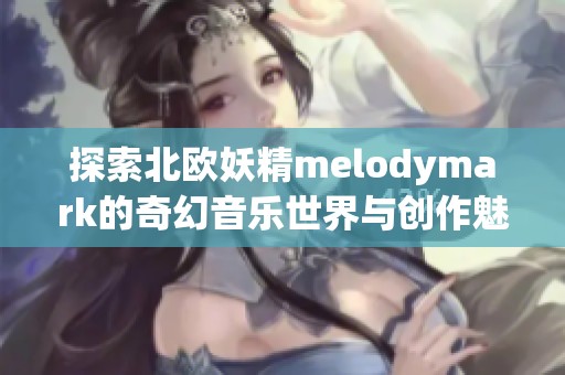 探索北欧妖精melodymark的奇幻音乐世界与创作魅力