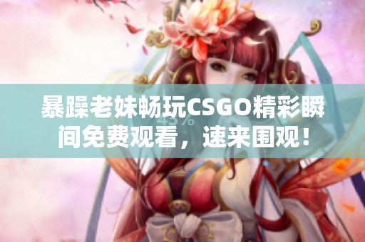 暴躁老妹畅玩CSGO精彩瞬间免费观看，速来围观！