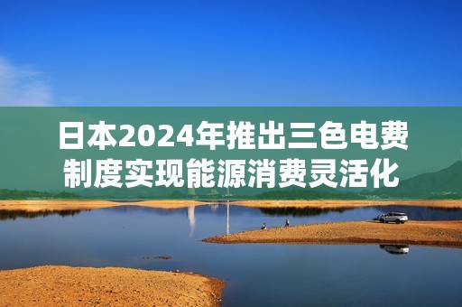 日本2024年推出三色电费制度实现能源消费灵活化