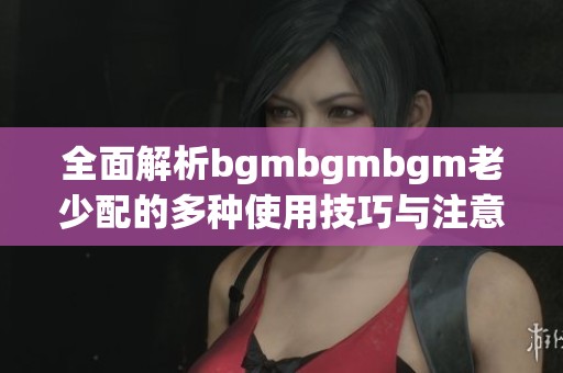 全面解析bgmbgmbgm老少配的多种使用技巧与注意事项