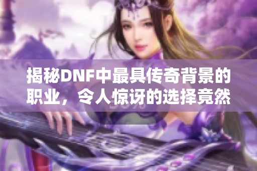 揭秘DNF中最具传奇背景的职业，令人惊讶的选择竟然是它