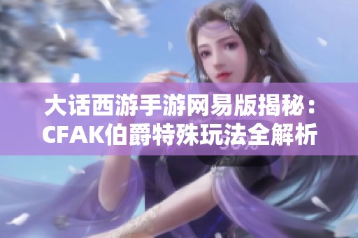 大话西游手游网易版揭秘：CFAK伯爵特殊玩法全解析