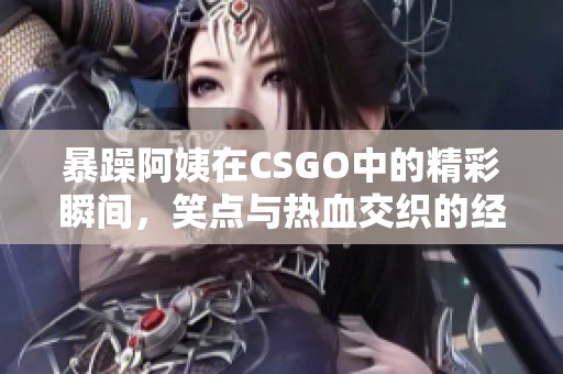 暴躁阿姨在CSGO中的精彩瞬间，笑点与热血交织的经典集锦