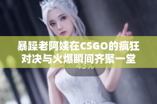 暴躁老阿姨在CSGO的疯狂对决与火爆瞬间齐聚一堂