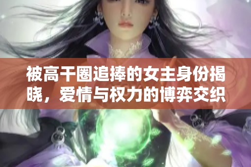 被高干圈追捧的女主身份揭晓，爱情与权力的博弈交织不休