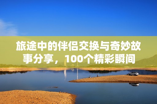 旅途中的伴侣交换与奇妙故事分享，100个精彩瞬间