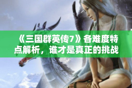 《三国群英传7》各难度特点解析，谁才是真正的挑战者