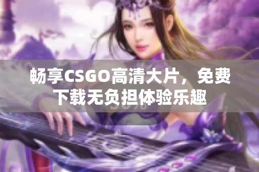 畅享CSGO高清大片，免费下载无负担体验乐趣