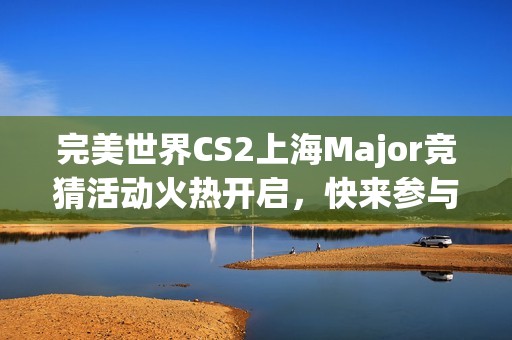 完美世界CS2上海Major竞猜活动火热开启，快来参与赢大奖！