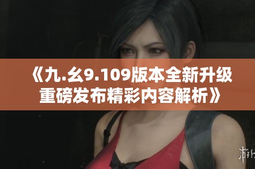 《九.幺9.109版本全新升级 重磅发布精彩内容解析》