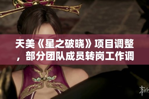 天美《星之破晓》项目调整，部分团队成员转岗工作调整消息解析