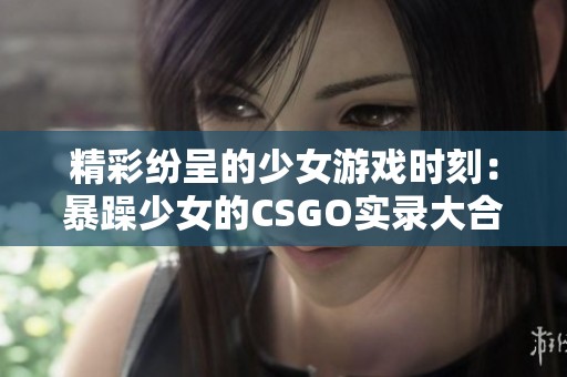 精彩纷呈的少女游戏时刻：暴躁少女的CSGO实录大合集