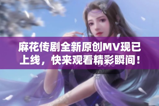 麻花传剧全新原创MV现已上线，快来观看精彩瞬间！