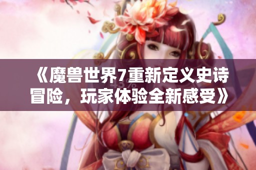 《魔兽世界7重新定义史诗冒险，玩家体验全新感受》